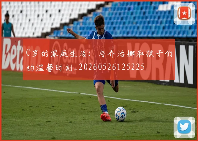 C罗的家庭生活：与乔治娜和孩子们的温馨时刻_20260526125225