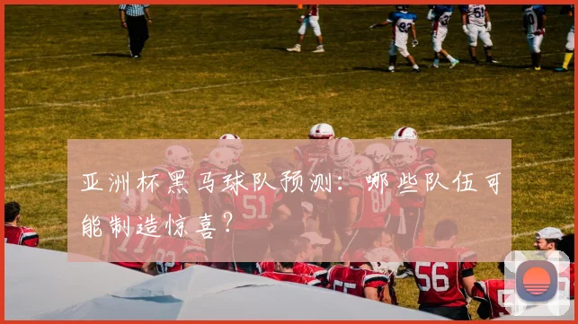 亚洲杯黑马球队预测:哪些队伍可能制造惊喜?