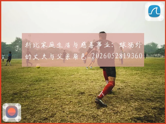 科比家庭生活与慈善事业：球场外的丈夫与父亲角色_20260528193609