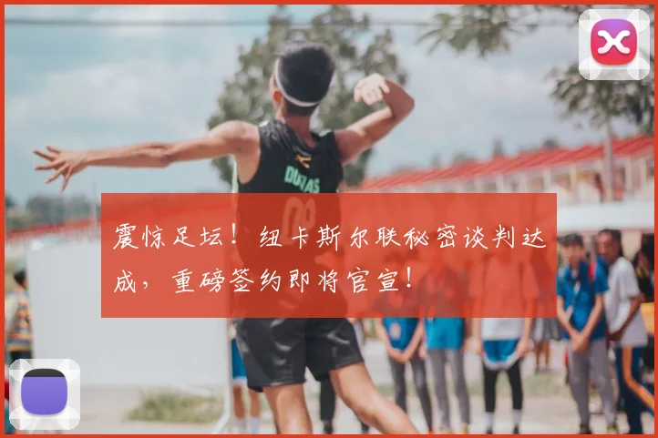 震惊足坛!纽卡斯尔联秘密谈判达成,重磅签约即将官宣!