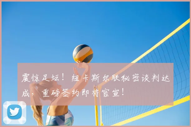 震惊足坛!纽卡斯尔联秘密谈判达成,重磅签约即将官宣!