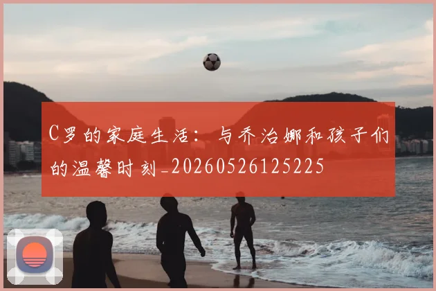 C罗的家庭生活:与乔治娜和孩子们的温馨时刻_20260526125225