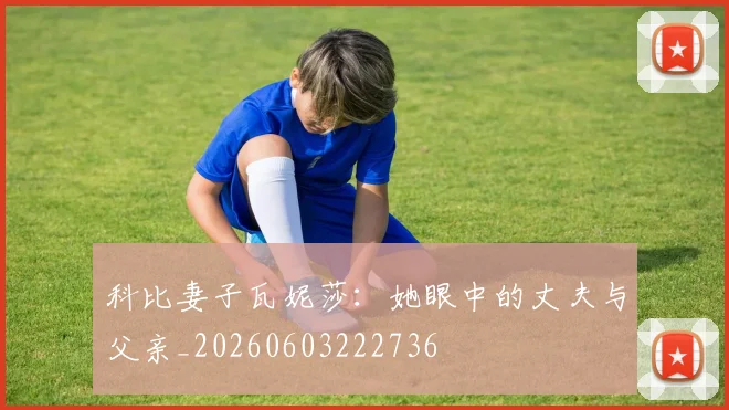 科比妻子瓦妮莎：她眼中的丈夫与父亲_20260603222736
