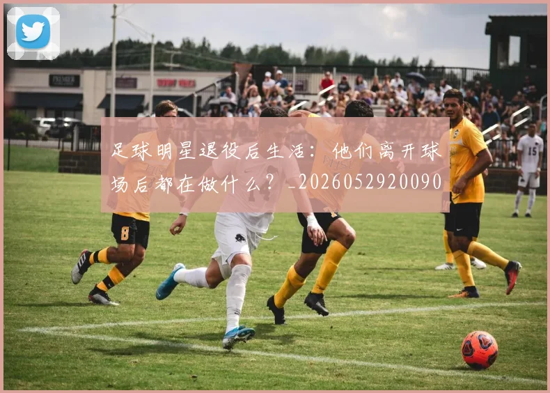 足球明星退役后生活:他们离开球场后都在做什么?_20260529200902